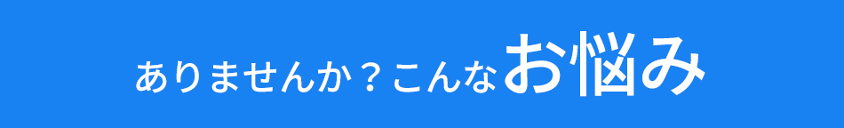 ありませんか？こんなお悩み