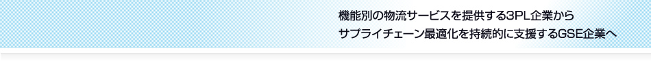 機能別の物流サービスを提供する３ＰＬ企業から
サプライチェーン最適化を持続的に支援するＧＳＥ企業へ